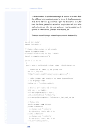 Software libre
288
ANOTACIONES

 FUOC • XP04/90791/00021
En este momento ya podemos desplegar el servicio en nuestro Apa-
che AXIS que tenemos ejecutándose. La forma de despliegue depen-
derá de las librerías que usemos y por ello deberemos consultar
éstas. De forma general no requerirán ningún paso adicional a los
realizados, siendo ellas las encargadas, en muchas ocasiones, de
generar el fichero WSDL, publicar en directorio, etc.
Veremos ahora el código necesario para invocar este servicio:
import java.net.*;
import java.util.*;
// Clases relacionadas con el mensaje
import org.apache.soap.*;
// Clases relacionadas con las llamadas
import org.apache.soap.rpc.*;
public class Client
{
public static void main( String[] args ) throws Exception
{
// Dirección del servicio de Apache SOAP
URL url = new URL(
"http://miservidor:8080/soap/servlet/rpcrouter" );
// Identificador del servicio. Lo hemos proporcionado
// al desplegar este
String urn = "urn:demo:cambio";
// Prepara invocacion del servicio
Call call = new Call();
call.setTargetObjectURI( urn );
call.setMethodName( "getRate" );
call.setEncodingStyleURI( Constants.NS_URI_SOAP_ENC );
// Parametros
Vector params = new Vector();
params.addElement(
new Parameter( "country1",
String.class, "USA", null ) );
params.addElement(
new Parameter( "country2",
String.class, "EUR", null ) );
call.setParams( params );
 