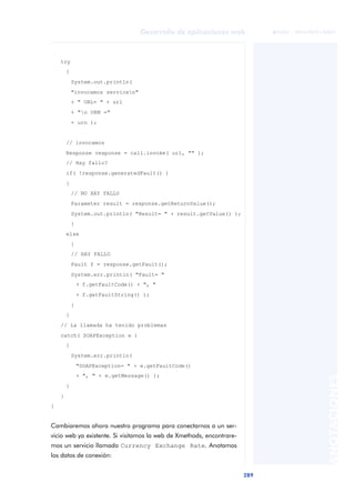 289
Desarrollo de aplicaciones web
ANOTACIONES

 FUOC • XP04/90791/00021
try
{
System.out.println(
"invocamos servicen"
+ " URL= " + url
+ "n URN ="
+ urn );
// invocamos
Response response = call.invoke( url, "" );
// Hay fallo?
if( !response.generatedFault() )
{
// NO HAY FALLO
Parameter result = response.getReturnValue();
System.out.println( "Result= " + result.getValue() );
}
else
{
// HAY FALLO
Fault f = response.getFault();
System.err.println( "Fault= "
+ f.getFaultCode() + ", "
+ f.getFaultString() );
}
}
// La llamada ha tenido problemas
catch( SOAPException e )
{
System.err.println(
"SOAPException= " + e.getFaultCode()
+ ", " + e.getMessage() );
}
}
}
Cambiaremos ahora nuestro programa para conectarnos a un ser-
vicio web ya existente. Si visitamos la web de Xmethods, encontrare-
mos un servicio llamado Currency Exchange Rate. Anotamos
los datos de conexión:
 