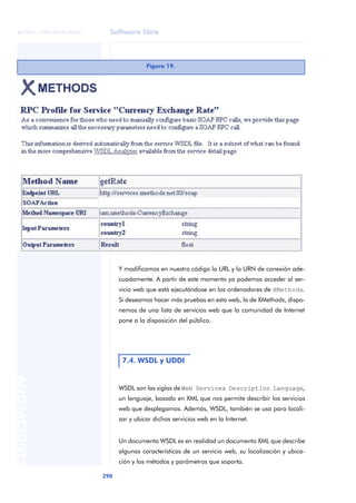 Software libre
290
ANOTACIONES

 FUOC • XP04/90791/00021
Y modificamos en nuestro código la URL y la URN de conexión ade-
cuadamente. A partir de este momento ya podemos acceder al ser-
vicio web que está ejecutándose en los ordenadores de XMethods.
Si deseamos hacer más pruebas en esta web, la de XMethods, dispo-
nemos de una lista de servicios web que la comunidad de Internet
pone a la disposición del público.
WSDL son las siglas de Web Services Description Language,
un lenguaje, basado en XML que nos permite describir los servicios
web que desplegamos. Además, WSDL, también se usa para locali-
zar y ubicar dichos servicios web en la Internet.
Un documento WSDL es en realidad un documento XML que describe
algunas características de un servicio web, su localización y ubica-
ción y los métodos y parámetros que soporta.
Figura 19.
7.4. WSDL y UDDI
 