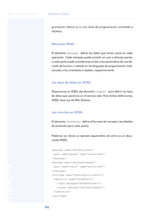 Software libre
292
ANOTACIONES

 FUOC • XP04/90791/00021
gramación clásica (o a una clase de programación orientada a
objetos).
Mensajes WSDL
El elemento message define los datos que toman parte en cada
operación. Cada mensaje puede consistir en una o diversas partes,
y cada parte puede considerarse similar a los parámetros de una lla-
mada de función o método en los lenguajes de programación tradi-
cionales o los orientados a objetos, respectivamente.
Los tipos de datos en WSDL
Disponemos en WSDL del elemento <types> para definir los tipos
de datos que usaremos en el servicio web. Para dichas definiciones,
WSDL hace uso de XML Schema.
Los vínculos en WSDL
El elemento <binding> define el formato de mensaje y los detalles
de protocolo para cada puerto.
Podemos ver ahora un ejemplo esquemático de cómo es un docu-
mento WSDL:
<message name=“obtTerminoPet”>
<part name=“param” type=“xs:string”/>
</message>
<message name=“obtTerminoResp”>
<part name=“valor” type=“xs:string”/>
</message>
<portType name=“terminosDiccionario”>
<operation name=“obtTermino”>
<input message=“obtTerminoPet”/>
<output message=“optTerminoResp”/>
</operation>
</portType>
 