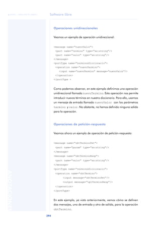 Software libre
294
ANOTACIONES

 FUOC • XP04/90791/00021
Operaciones unidireccionales
Veamos un ejemplo de operación unidireccional:
<message name=“nuevoValor”>
<part name=“termino” type=“xs:string”/>
<part name=“valor” type=“xs:string”/>
</message>
<portType name=“terminosDiccionario”>
<operation name=“nuevoTermino”>
<input name=“nuevoTermino” message=“nuevoValor”/>
</operation>
</portType >
Como podemos observar, en este ejemplo definimos una operación
unidireccional llamada nuevoTermino. Esta operación nos permite
introducir nuevos términos en nuestro diccionario. Para ello, usamos
un mensaje de entrada llamado nuevoValor con los parámetros
termino y valor. No obstante, no hemos definido ninguna salida
para la operación.
Operaciones de petición-respuesta
Veamos ahora un ejemplo de operación de petición-respuesta:
<message name=“obtTerminoPet”>
<part name=“param” type=“xs:string”/>
</message>
<message name=“obtTerminoResp”>
<part name=“valor” type=“xs:string”/>
</message>
<portType name=“terminosDiccionario”>
<operation name=“obtTermino”>
<input message=“obtTerminoPet”/>
<output message=“optTerminoResp”/>
</operation>
</portType>
En este ejemplo, ya visto anteriormente, vemos cómo se definen
dos mensajes, uno de entrada y otro de salida, para la operación
obtTermino.
 