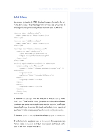295
Desarrollo de aplicaciones web
ANOTACIONES

 FUOC • XP04/90791/00021
7.4.3. Enlaces
Los enlaces o vínculos de WSDL (bindings) nos permiten definir los for-
matos de mensaje y de protocolo para los servicios web. Un ejemplo de
enlace para una operación de petición-respuesta para SOAP sería:
<message name=“obtTerminoPet”>
<part name=“param” type=“xs:string”/>
</message>
<message name=“obtTerminoResp”>
<part name=“valor” type=“xs:string”/>
</message>
<portType name=“terminosDiccionario”>
<operation name=“obtTermino”>
<input message=“obtTerminoPet”/>
<output message=“optTerminoResp”/>
</operation>
</portType>
<binding type=“terminosDiccionario” name=“tD”>
<soap:binding style=“document”
transport=“http://schemas.xmlsoap.org/soap/http” />
<operation>
<soap:operation
soapAction=“http://uoc.edu/obtTermino”/>
<input>
<soap:body use=“literal”/>
</input>
<output>
<soap:body use=“literal”/>
</output>
</operation>
</binding>
El elemento <binding> tiene dos atributos: el atributo name y el atri-
buto type. Con el atributo name (podemos usar cualquier nombre sin
que tenga que ver necesariamente con el nombre usado en la definición
de port) definimos el nombre del vínculo y el atributo type apunta al
puerto del vínculo; en este caso el puerto terminosDiccionario.
El elemento soap:binding tiene dos atributos style y transport.
El atributo style puede ser rpc o document. En nuestro ejemplo
hemos usado document. El atributo transport define qué proto-
colo SOAP usar, en este caso HTTP.
 