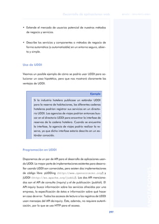 297
Desarrollo de aplicaciones web
ANOTACIONES

 FUOC • XP04/90791/00021
• Extiende el mercado de usuarios potencial de nuestros métodos
de negocio y servicios.
• Describe los servicios y componentes o métodos de negocio de
forma automática (o automatizable) en un entorno seguro, abier-
to y simple.
Uso de UDDI
Veamos un posible ejemplo de cómo se podría usar UDDI para so-
lucionar un caso hipotético, pero que nos mostrará claramente las
ventajas de UDDI.
Programación en UDDI
Disponemos de un par de API para el desarrollo de aplicaciones usan-
do UDDI. La mayor parte de implementaciones existentes para desarro-
llar usando UDDI son comerciales, pero existen dos implementaciones
de código libre: pUDDing (http://www.opensorcerer.org/) y
jUDDI (http://ws.apache.org/juddi/). Los dos API menciona-
dos son el API de consulta (inquiry) y el de publicación (publish). El
API inquiry busca información sobre los servicios ofrecidos por una
empresa, la especificación de éstos e información sobre qué hacer
en caso de error. Todos los accesos de lectura a los registros de UDDI
usan mensajes del API deinquiry. Éste, además, no requiere autenti-
cación, por lo que se usa HTTP para el acceso.
Ejemplo
Si la industria hotelera publicase un estándar UDDI
para la reserva de habitaciones, las diferentes cadenas
hoteleras podrían registrar sus servicios en un directo-
rio UDDI. Las agencias de viajes podrían entonces bus-
car en el directorio UDDI para encontrar la interfase de
reservas de la cadena hotelera. Cuando se encuentre
la interfase, la agencia de viajes podría realizar la re-
serva, ya que dicho interfase estaría descrito en un es-
tándar conocido.
 
