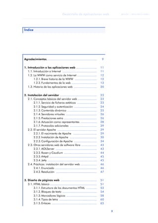 3
Desarrollo de aplicaciones web
ANOTACIONES

 FUOC • XP04/90791/00021
Índice
Agradecimientos............................................................. 9
1. Introducción a las aplicaciones web ......................... 11
1.1. Introducción a Internet .......................................... 11
1.2. La WWW como servicio de Internet ........................ 12
1.2.1.Breve historia de la WWW ........................... 12
1.2.2.Fundamentos de la web ............................... 13
1.3. Historia de las aplicaciones web ............................ 20
2. Instalación del servidor ............................................. 23
2.1. Conceptos básicos del servidor web ....................... 23
2.1.1.Servicio de ficheros estáticos ........................ 23
2.1.2.Seguridad y autenticación ............................ 24
2.1.3.Contenido dinámico .................................... 25
2.1.4.Servidores virtuales ...................................... 26
2.1.5.Prestaciones extra ........................................ 26
2.1.6.Actuación como representantes .................... 28
2.1.7.Protocolos adicionales ................................. 29
2.2. El servidor Apache ................................................ 29
2.2.1.El nacimiento de Apache ............................. 29
2.2.2.Instalación de Apache ................................. 30
2.2.3.Configuración de Apache ............................ 34
2.3. Otros servidores web de software libre ................... 43
2.3.1.AOLServer .................................................. 43
2.3.2.Roxen y Caudium ........................................ 44
2.3.3.thttpd .......................................................... 45
2.3.4.Jetty ............................................................ 45
2.4. Prácticas: instalación del servidor web .................... 46
2.4.1.Enunciado ................................................... 46
2.4.2.Resolución .................................................. 47
3. Diseño de páginas web ............................................ 51
3.1. HTML básico ......................................................... 51
3.1.1.Estructura de los documentos HTML ............. 53
3.1.2.Bloques de texto .......................................... 54
3.1.3.Marcadores lógicos ..................................... 58
3.1.4.Tipos de letra .............................................. 60
3.1.5.Enlaces ....................................................... 65
 