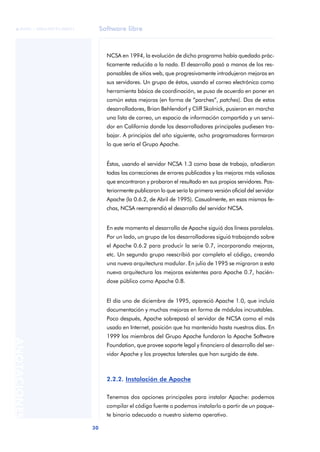 Software libre
30
ANOTACIONES

 FUOC • XP04/90791/00021
NCSA en 1994, la evolución de dicho programa había quedado prác-
ticamente reducida a la nada. El desarrollo pasó a manos de los res-
ponsables de sitios web, que progresivamente introdujeron mejoras en
sus servidores. Un grupo de éstos, usando el correo electrónico como
herramienta básica de coordinación, se puso de acuerdo en poner en
común estas mejoras (en forma de “parches”, patches). Dos de estos
desarrolladores, Brian Behlendorf y Cliff Skolnick, pusieron en marcha
una lista de correo, un espacio de información compartida y un servi-
dor en California donde los desarrolladores principales pudiesen tra-
bajar. A principios del año siguiente, ocho programadores formaron
lo que sería el Grupo Apache.
Éstos, usando el servidor NCSA 1.3 como base de trabajo, añadieron
todas las correcciones de errores publicadas y las mejoras más valiosas
que encontraron y probaron el resultado en sus propios servidores. Pos-
teriormente publicaron lo que sería la primera versión oficial del servidor
Apache (la 0.6.2, de Abril de 1995). Casualmente, en esas mismas fe-
chas, NCSA reemprendió el desarrollo del servidor NCSA.
En este momento el desarrollo de Apache siguió dos líneas paralelas.
Por un lado, un grupo de los desarrolladores siguió trabajando sobre
el Apache 0.6.2 para producir la serie 0.7, incorporando mejoras,
etc. Un segundo grupo reescribió por completo el código, creando
una nueva arquitectura modular. En julio de 1995 se migraron a esta
nueva arquitectura las mejoras existentes para Apache 0.7, hacién-
dose público como Apache 0.8.
El día uno de diciembre de 1995, apareció Apache 1.0, que incluía
documentación y muchas mejoras en forma de módulos incrustables.
Poco después, Apache sobrepasó al servidor de NCSA como el más
usado en Internet, posición que ha mantenido hasta nuestros días. En
1999 los miembros del Grupo Apache fundaron la Apache Software
Foundation, que provee soporte legal y financiero al desarrollo del ser-
vidor Apache y los proyectos laterales que han surgido de éste.
2.2.2. Instalación de Apache
Tenemos dos opciones principales para instalar Apache: podemos
compilar el código fuente o podemos instalarlo a partir de un paque-
te binario adecuado a nuestro sistema operativo.
 