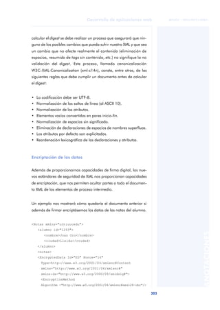 303
Desarrollo de aplicaciones web
ANOTACIONES

 FUOC • XP04/90791/00021
calcular el digest se debe realizar un proceso que asegurará que nin-
guno de los posibles cambios que pueda sufrir nuestro XML y que sea
un cambio que no afecte realmente el contenido (eliminación de
espacios, resumido de tags sin contenido, etc.) no signifique la no
validación del digest. Este proceso, llamado canonicalización
W3C-XML-Canonicalization (xml-c14n), consta, entre otras, de las
siguientes reglas que debe cumplir un documento antes de calcular
el digest:
• La codificación debe ser UTF-8.
• Normalización de los saltos de línea (al ASCII 10).
• Normalización de los atributos.
• Elementos vacíos convertidos en pares inicio-fin.
• Normalización de espacios sin significado.
• Eliminación de declaraciones de espacios de nombres superfluas.
• Los atributos por defecto son explicitados.
• Reordenación lexicográfica de las declaraciones y atributos.
Encriptación de los datos
Además de proporcionarnos capacidades de firma digital, los nue-
vos estándares de seguridad de XML nos proporcionan capacidades
de encriptación, que nos permiten ocultar partes o todo el documen-
to XML de los elementos de proceso intermedio.
Un ejemplo nos mostrará cómo quedaría el documento anterior si
además de firmar encriptásemos los datos de las notas del alumno.
<Notas xmlns="urn:uocedu">
<alumno id="1293">
<nombre>Joan Oro</nombre>
<ciudad>Lleida</ciudad>
</alumno>
<notas>
<EncryptedData Id="ED" Nonce="16"
Type=http://www.w3.org/2001/04/xmlenc#Content
xmlns="http://www.w3.org/2001/04/xmlenc#"
xmlns:ds="http://www.w3.org/2000/09/xmldsig#">
<EncryptionMethod
Algorithm ="http://www.w3.org/2001/04/xmlenc#aes128-cbc"/>
 