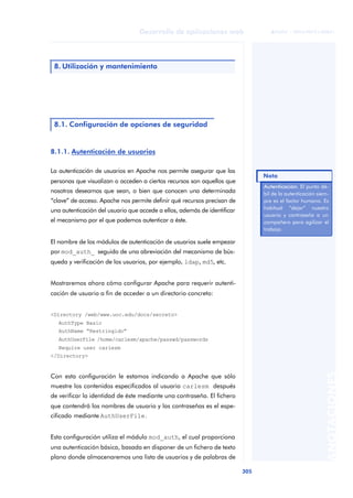 305
Desarrollo de aplicaciones web
ANOTACIONES

 FUOC • XP04/90791/00021
8.1.1. Autenticación de usuarios
La autenticación de usuarios en Apache nos permite asegurar que las
personas que visualizan o acceden a ciertos recursos son aquellos que
nosotros deseamos que sean, o bien que conocen una determinada
“clave” de acceso. Apache nos permite definir qué recursos precisan de
una autenticación del usuario que accede a ellos, además de identificar
el mecanismo por el que podemos autenticar a éste.
El nombre de los módulos de autenticación de usuarios suele empezar
por mod_auth_ seguido de una abreviación del mecanismo de bús-
queda y verificación de los usuarios, por ejemplo, ldap, md5, etc.
Mostraremos ahora cómo configurar Apache para requerir autenti-
cación de usuario a fin de acceder a un directorio concreto:
<Directory /web/www.uoc.edu/docs/secreto>
AuthType Basic
AuthName “Restringido”
AuthUserFile /home/carlesm/apache/passwd/passwords
Require user carlesm
</Directory>
Con esta configuración le estamos indicando a Apache que sólo
muestre los contenidos especificados al usuario carlesm después
de verificar la identidad de éste mediante una contraseña. El fichero
que contendrá los nombres de usuario y las contraseñas es el espe-
cificado mediante AuthUserFile.
Esta configuración utiliza el módulo mod_auth, el cual proporciona
una autenticación básica, basada en disponer de un fichero de texto
plano donde almacenaremos una lista de usuarios y de palabras de
8. Utilización y mantenimiento
8.1. Configuración de opciones de seguridad
Autenticación. El punto dé-
bil de la autenticación siem-
pre es el factor humano. Es
habitual “dejar” nuestro
usuario y contraseña a un
compañero para agilizar el
trabajo.
Nota
 