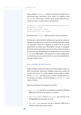 Software libre
306
ANOTACIONES

 FUOC • XP04/90791/00021
acceso cifradas (password). Apache nos proporciona además una
herramienta para administrar dicho fichero de palabras clave
(htpasswd). Para crear un fichero como el que requerimos, po-
niendo una clave a nuestro usuario, ejecutaremos:
# htpasswd -c /home/carlesm/apache/passwd/passwords carlesm
New password: <clave>
Re-type new password: <clave>
Adding password for user carlesm
Donde ponemos <clave> debemos teclear nuestra contraseña.
Si continuamos examinando la configuración que hemos proporcio-
nado para la autenticación, veremos que además del fichero de cla-
ves requerido, indicamos a Apache el nombre de la zona de
autenticación, en nuestro caso, “Restringido”. Con ello, el navegador
del cliente enviará siempre la clave que nosotros proporcionemos a
las peticiones que se identifiquen (la identificación se conoce como
Realm) como “Restringido”. Ello nos permite compartir palabras cla-
ve entre diversos recursos, ahorrándole al usuario la necesidad de te-
clear demasiadas claves.
Otros módulos de autenticación
Existen múltiples módulos de autenticación para Apache. Estos mó-
dulos nos permiten seleccionar múltiples fuentes para verificar los
usuarios y las claves. En nuestro ejemplo, hemos usado el módulo
básico mod_auth, que proporciona un fichero de texto plano con
los usuarios y sus claves, usando la directiva AuthUserFile para
indicar el fichero.
Disponemos también de los siguientes módulos:
• mod_auth_dbm: permite el uso de bases de datos tipo Berkeley
(DBM) para almacenar los usuarios y sus claves.
• mod_auth_digest: similar a mod_auth, pero permite el uso
de DigestMD5 para encriptar las claves.
• mod_auth_ldap: permite el uso de un directorio LDAP para el
almacenamiento de usuarios y claves.
 