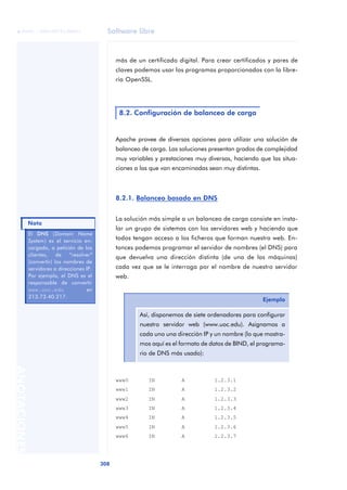 Software libre
308
ANOTACIONES

 FUOC • XP04/90791/00021
más de un certificado digital. Para crear certificados y pares de
claves podemos usar los programas proporcionados con la libre-
ría OpenSSL.
Apache provee de diversas opciones para utilizar una solución de
balanceo de carga. Las soluciones presentan grados de complejidad
muy variables y prestaciones muy diversas, haciendo que las situa-
ciones a las que van encaminadas sean muy distintas.
8.2.1. Balanceo basado en DNS
La solución más simple a un balanceo de carga consiste en insta-
lar un grupo de sistemas con los servidores web y haciendo que
todos tengan acceso a los ficheros que forman nuestra web. En-
tonces podemos programar el servidor de nombres (el DNS) para
que devuelva una dirección distinta (de una de las máquinas)
cada vez que se le interroga por el nombre de nuestro servidor
web.
www0 IN A 1.2.3.1
www1 IN A 1.2.3.2
www2 IN A 1.2.3.3
www3 IN A 1.2.3.4
www4 IN A 1.2.3.5
www5 IN A 1.2.3.6
www6 IN A 1.2.3.7
8.2. Configuración de balanceo de carga
Ejemplo
Así, disponemos de siete ordenadores para configurar
nuestro servidor web (www.uoc.edu). Asignamos a
cada uno una dirección IP y un nombre (lo que mostra-
mos aquí es el formato de datos de BIND, el programa-
rio de DNS más usado):
El DNS (Domain Name
System) es el servicio en-
cargado, a petición de los
clientes, de “resolver”
(convertir) los nombres de
servidores a direcciones IP.
Por ejemplo, el DNS es el
responsable de convertir
www.uoc.edu en
213.73.40.217.
Nota
 