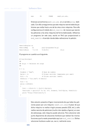 Software libre
310
ANOTACIONES

 FUOC • XP04/90791/00021
www IN CNAME www0.uoc.edu.
Entonces convertiremoswww0.uoc.edu en un servidor proxy dedi-
cado. Con ello conseguiremos que esta máquina reenvíe todas las pe-
ticiones que reciba hacia una de las otras cinco máquinas. Para ello
configuraremos el módulo de mod_rewrite de manera que reenvíe
las peticiones a las otras máquinas de forma balanceada. Utilizamos
un programa (en este caso, escrito en Perl) que proporcionará a
mod_rewrite el servidor donde debe redireccionar la petición.
Esta solución presenta el ligero inconveniente de que todas las peti-
ciones pasan por una máquina (www0.uoc.edu). A pesar de que
dicha máquina no realiza ningún proceso pesado (CGI, etc.) y sólo
realiza reenvíos de peticiones (mucho más rápidos y ligeros), en caso
de sobrecarga, esta máquina puede saturarse. Para solucionar este
punto disponemos de soluciones hardware que realizan las mismas
funciones que la receta presentada aquí con mod_rewrite. Dichas
soluciones hardware suelen ser, eso sí, realmente caras.
RewriteEngine on
RewriteMap lb prg:/programas/lb.pl
RewriteRule ˆ/(.+)$ ${lb:$1} [P,L]
El programa en cuestión es el siguiente:
#!/usr/bin/perl
##
## lb.pl -- Balanceo de carga
##
$ = 1;
$nombre = “www”; # Base de nombre
$prim = 1; # Primer servidor (empezamos por www1)
$ult = 5; # Último servidor (www5).
$dominio = “uoc.edu”; # Dominio
$cnt = 0;
while (<STDIN>)
{
$cnt = (($cnt+1) % ($ult+1-$prim));
$servidor = sprintf(“ %s %d. %s”, $nombre, $cnt+$prim, $dominio);
print “http://$servidor/$_”;
}
 