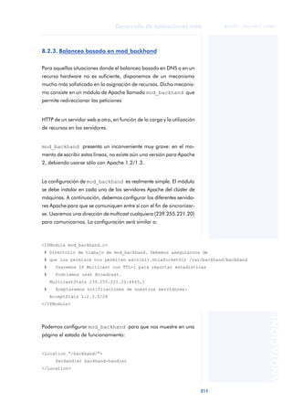 311
Desarrollo de aplicaciones web
ANOTACIONES

 FUOC • XP04/90791/00021
8.2.3. Balanceo basado en mod_backhand
Para aquellas situaciones donde el balanceo basado en DNS o en un
recurso hardware no es suficiente, disponemos de un mecanismo
mucho más sofisticado en la asignación de recursos. Dicho mecanis-
mo consiste en un módulo de Apache llamado mod_backhand que
permite redireccionar las peticiones
HTTP de un servidor web a otro, en función de la carga y la utilización
de recursos en los servidores.
mod_backhand presenta un inconveniente muy grave: en el mo-
mento de escribir estas líneas, no existe aún una versión para Apache
2, debiendo usarse sólo con Apache 1.2/1.3.
La configuración de mod_backhand es realmente simple. El módulo
se debe instalar en cada uno de los servidores Apache del clúster de
máquinas. A continuación, debemos configurar los diferentes servido-
res Apache para que se comuniquen entre sí con el fin de sincronizar-
se. Usaremos una dirección de multicast cualquiera (239.255.221.20)
para comunicarnos. La configuración será similar a:
Podemos configurar mod_backhand para que nos muestre en una
página el estado de funcionamiento:
<Location “/backhand/”>
SetHandler backhand-handler
</Location>
<IfModule mod_backhand.c>
# Directorio de trabajo de mod_backhand. Debemos asegurarnos de
# que los permisos nos permiten escribir.UnixSocketDir /var/backhand/backhand
# Usaremos IP Multicast con TTL=1 para reportar estadísticas
# Podríamos usar Broadcast.
MulticastStats 239.255.221.20:4445,1
# Aceptaremos notificaciones de nuestros servidores:
AcceptStats 1.2.3.0/24
</IfModule>
 
