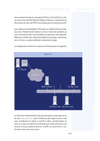 313
Desarrollo de aplicaciones web
ANOTACIONES

 FUOC • XP04/90791/00021
herramientas) se basa en el proyecto LVS (Linux Virtual Server) y utili-
za mecanismos de NAT (Network Address Takeover, suplantación de
direcciones de red) y de IP/Port forwarding (reenvío de peticiones IP).
Las configuraciones basadas en LVS suelen ser configuraciones comple-
jas y caras. Habitualmente implican a un buen número de servidores, ya
que normalmente están más orientadas a proporcionar alta disponibi-
lidad que a facilitar alto rendimiento (balanceo de carga), requiriendo,
como mínimo, un sistema dedicado a balanceo de carga.
La configuración mínima de un sistema con LVS se parece a la siguiente:
La diferencia fundamental de esta aproximación comparada con la
de usar mod_rewrite para el balanceo de carga es que en este
caso, el balanceo se realiza a nivel IP, es decir, el balanceador no
tiene una copia de Apache funcionando que recibe peticiones y las
reenvía, sino que realiza el reenvío a nivel IP, lo cual permite un ren-
dimiento cientos de veces mayor.
Figura 21.
 
