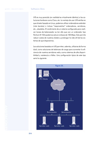 Software libre
314
ANOTACIONES

 FUOC • XP04/90791/00021
LVS es muy parecido (en realidad es virtualmente idéntico) a las so-
luciones hardware como Cisco, etc. La ventaja de usar LVS estriba en
que al estar basado en Linux, podemos utilizar ordenadores estándar
(más baratos) o incluso “reaprovechar” ordenadores, servidores,
etc., obsoletos. El rendimiento de un sistema configurado para reali-
zar tareas de balanceador es tan alto que con un ordenador tipo
Pentium III 1Ghzpodemos saturar enlaces de 100 Mbps. Esto permite
reducir costos de nuestros clústers y prolongar la vida útil de los sis-
temas de que disponemos.
Las soluciones basadas en LVS permiten, además, utilizarse de forma
dual, como soluciones de balanceo de carga para aumentar la efi-
ciencia de nuestros servidores web y como sistemas de alta disponi-
bilidad y resistencia a fallos. Una configuración típica de este tipo
sería la siguiente:
Figura 22.
 