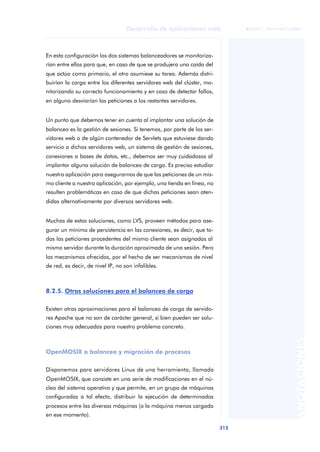 315
Desarrollo de aplicaciones web
ANOTACIONES

 FUOC • XP04/90791/00021
En esta configuración los dos sistemas balanceadores se monitoriza-
rían entre ellos para que, en caso de que se produjera una caída del
que actúa como primario, el otro asumiese su tarea. Además distri-
buirían la carga entre los diferentes servidores web del clúster, mo-
nitorizando su correcto funcionamiento y en caso de detectar fallos,
en alguno desviarían las peticiones a los restantes servidores.
Un punto que debemos tener en cuenta al implantar una solución de
balanceo es la gestión de sesiones. Si tenemos, por parte de los ser-
vidores web o de algún contenedor de Servlets que estuviese dando
servicio a dichos servidores web, un sistema de gestión de sesiones,
conexiones a bases de datos, etc., debemos ser muy cuidadosos al
implantar alguna solución de balanceo de carga. Es preciso estudiar
nuestra aplicación para asegurarnos de que las peticiones de un mis-
mo cliente a nuestra aplicación, por ejemplo, una tienda en línea, no
resulten problemáticas en caso de que dichas peticiones sean aten-
didas alternativamente por diversos servidores web.
Muchas de estas soluciones, como LVS, proveen métodos para ase-
gurar un mínimo de persistencia en las conexiones, es decir, que to-
das las peticiones procedentes del mismo cliente sean asignadas al
mismo servidor durante la duración aproximada de una sesión. Pero
los mecanismos ofrecidos, por el hecho de ser mecanismos de nivel
de red, es decir, de nivel IP, no son infalibles.
8.2.5. Otras soluciones para el balanceo de carga
Existen otras aproximaciones para el balanceo de carga de servido-
res Apache que no son de carácter general, si bien pueden ser solu-
ciones muy adecuadas para nuestro problema concreto.
OpenMOSIX o balanceo y migración de procesos
Disponemos para servidores Linux de una herramienta, llamada
OpenMOSIX, que consiste en una serie de modificaciones en el nú-
cleo del sistema operativo y que permite, en un grupo de máquinas
configuradas a tal efecto, distribuir la ejecución de determinados
procesos entre las diversas máquinas (a la máquina menos cargada
en ese momento).
 