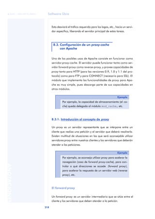 Software libre
318
ANOTACIONES

 FUOC • XP04/90791/00021
Esto desviará el tráfico requerido para los logos, etc., hacia un servi-
dor específico, liberando el servidor principal de estas tareas.
Uno de los posibles usos de Apache consiste en funcionar como
servidor proxy-cache. El servidor puede funcionar tanto como ser-
vidor forward-proxy como reverse-proxy, y provee capacidades de
proxy tanto para HTTP (para las versiones 0.9, 1.0 y 1.1 del pro-
tocolo) como para FTP y para CONNECT (necesario para SSL). El
módulo que implementa las funcionalidades de proxy para Apa-
che es muy simple, pues descarga parte de sus capacidades en
otros módulos.
8.3.1. Introducción al concepto de proxy
Un proxy es un servidor representante que se interpone entre un
cliente que realiza una petición y el servidor que deberá resolverla.
Existen multitud de situaciones en las que será aconsejable utilizar
servidores proxy entre nuestros clientes y los servidores que deberán
atender a las peticiones.
El forward proxy
Un forward proxy es un servidor intermediario que se sitúa entre el
cliente y los servidores que deben atender a la petición.
8.3. Configuración de un proxy-cache
con Apache
Ejemplo
Por ejemplo, la capacidad de almacenamiento (el ca-
che) queda delegada al módulo mod_cache, etc.
Ejemplo
Por ejemplo, se aconseja utilizar proxy para acelerar la
navegación (caso de forward proxy-cache), para con-
trolar a qué direcciones se accede (forward proxy),
para acelerar la respuesta de un servidor web (reverse
proxy), etc.
 
