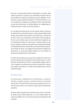 319
Desarrollo de aplicaciones web
ANOTACIONES

 FUOC • XP04/90791/00021
Para que un cliente pueda recibir el contenido de un servidor, debe
realizar la petición al servidor proxy indicándole el servidor del que
quiere obtener el contenido y la petición que quiere satisfacer. A con-
tinuación, el proxy realizará la petición en nombre del cliente y, una
vez resuelta ésta, entregará los resultados al cliente. Generalmente
en caso de forward proxy, los clientes deberán ser configurados es-
pecíficamente para utilizar los servicios del proxy.
Un uso típico de forward proxy es el de proveer acceso a Internet a
los clientes de una red interna que por motivos de seguridad se aísla
de ésta, permitiendo sólo el acceso a través del proxy, más fácil de
securizar. Otro uso muy habitual es el de realizar cache de páginas.
En este uso el servidor proxy acumula localmente las páginas que
van visitando los clientes. En caso de que un cliente solicite una pá-
gina ya visitada, el servidor proxy podrá servirla directamente desde
su almacenamiento local, ahorrando así ancho de banda y reducien-
do el tiempo de acceso a las páginas frecuentemente visitadas (evi-
dentemente, un proxy-cache deberá disponer de una política de
almacenamiento/descarte de información).
Un efecto del uso deproxy es que para los servidores el acceso a los
recursos parecerá que provenga de nuestro sistema proxy, no de la
dirección real del cliente. Por ello es imprescindible configurar de for-
ma muy segura los servidores proxy antes de conectarlos a Internet,
pues podrían convertirse en un sistema de ocultación para usuarios
malintencionados.
El reverse proxy
Un reverse proxy, a diferencia de un forward proxy , se sitúa de-
lante de un servidor concreto, y controla el acceso a únicamente
este servidor. Para los clientes el reverse proxy aparecerá como un
servidor web normal y no se requiere ningún tipo de configuración
específica.
El cliente realiza las peticiones al servidor reverse proxy, el cual deci-
de dónde reenviar dichas peticiones y una vez resueltas éstas, de-
vuelve el resultado como si el reverse proxy fuese la procedencia del
contenido.
 