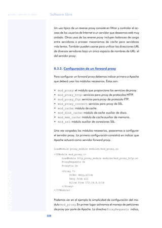 Software libre
320
ANOTACIONES

 FUOC • XP04/90791/00021
Un uso típico de un reverse proxy consiste en filtrar y controlar el ac-
ceso de los usuarios de Internet a un servidor que deseamos esté muy
aislado. Otros usos de los reverse proxy incluyen balanceo de carga
entre servidores o proveer mecanismos de cache para servidores
más lentos. También pueden usarse para unificar las direcciones URL
de diversos servidores bajo un único espacio de nombres de URL: el
del servidor proxy.
8.3.2. Configuración de un forward proxy
Para configurar un forward proxy debemos indicar primero a Apache
que deberá usar los módulos necesarios. Éstos son:
• mod_proxy: el módulo que proporciona los servicios de proxy.
• mod_proxy_http: servicios para proxy de protocolos HTTP.
• mod_proxy_ftp: servicios para proxy de protocolo FTP.
• mod_proxy_connect: servicios para proxy de SSL.
• mod_cache: módulo de cache.
• mod_disk_cache: módulo de cache auxiliar de disco.
• mod_mem_cache: módulo de cache auxiliar de memoria.
• mod_ssl: módulo auxiliar de conexiones SSL.
Una vez cargados los módulos necesarios, pasaremos a configurar
el servidor proxy. La primera configuración consistirá en indicar que
Apache actuará como servidor forward proxy.
LoadModule proxy_module modules/mod_proxy.so
<IfModule mod_proxy.c>
LoadModule http_proxy_module modules/mod_proxy_http.so
ProxyRequests On
ProxyVía On
<Proxy *>
Order deny,allow
Deny from all
Allow from 172.16.0.0/16
</Proxy>
</IfModule>
Podemos ver en el ejemplo la simplicidad de configuración del mo-
dulo mod_proxy. En primer lugar activamos el manejo de peticiones
de proxy por parte de Apache. La directivaProxyRequests indica,
 