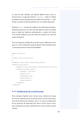 321
Desarrollo de aplicaciones web
ANOTACIONES

 FUOC • XP04/90791/00021
en caso de estar activada, que Apache deberá actuar como un
forward proxy. La segunda directiva ProxyVia indica al módulo
que deberá marcar las peticiones que realice con el campoVia: des-
tinada a controlar el flujo de peticiones en una cadena de proxies.
El bloque Proxy nos permite configurar las restricciones de seguri-
dad del servidor proxy. En este caso sólo dejamos utilizar el servidor
proxy a todas las máquinas pertenecientes a nuestra red interna
(172.16.0.0). Podemos usar aquí todas las directivas de control de
acceso de Apache.
Una vez tengamos configurado el servidor proxy, deberemos confi-
gurar a su vez el módulo de cache de Apache. Para ello definiremos
un almacenamiento en disco de 256 Mbytes:
8.3.3. Configuración de un reverse proxy
Para configurar Apache como reverse proxy , deberemos cargar
los mismos módulos que en el caso de usarlo como forward proxy.
Una de las diferencias estribará, eso sí, en que la configuración
de las directivas de seguridad será ahora mucho menos crítica,
pues indicaremos al proxy explícitamente a qué servidores puede
acceder.
Sample httpd.conf
#
# Sample cache Configuration
#
LoadModule cache_module modules/mod_cache.so
<IfModule mod_cache.c>
LoadModule disk_cache_module modules/mod_disk_cache.so
<IfModule mod_disk_cache.c>
CacheRoot /var/cache
CacheSize 256
CacheEnable disk /
CacheDirLevels 5
CacheDirLength 3
</IfModule>
</IfModule>
 