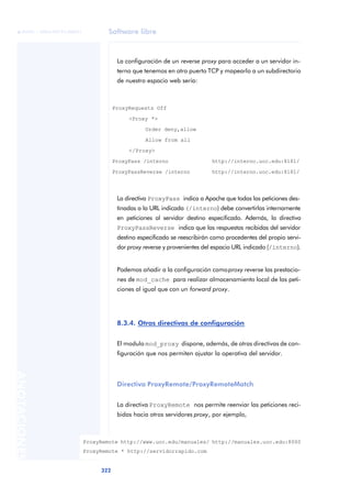 Software libre
322
ANOTACIONES

 FUOC • XP04/90791/00021
La configuración de un reverse proxy para acceder a un servidor in-
terno que tenemos en otro puerto TCP y mapearlo a un subdirectorio
de nuestro espacio web sería:
La directiva ProxyPass indica a Apache que todas las peticiones des-
tinadas a la URL indicada (/interno) debe convertirlas internamente
en peticiones al servidor destino especificado. Además, la directiva
ProxyPassReverse indica que las respuestas recibidas del servidor
destino especificado se reescribirán como procedentes del propio servi-
dor proxy reverse y provenientes del espacio URL indicado (/interno).
Podemos añadir a la configuración comoproxy reverse las prestacio-
nes de mod_cache para realizar almacenamiento local de las peti-
ciones al igual que con un forward proxy.
8.3.4. Otras directivas de configuración
El modulo mod_proxy dispone, además, de otras directivas de con-
figuración que nos permiten ajustar la operativa del servidor.
Directiva ProxyRemote/ProxyRemoteMatch
La directiva ProxyRemote nos permite reenviar las peticiones reci-
bidas hacia otros servidores proxy, por ejemplo,
ProxyRequests Off
<Proxy *>
Order deny,allow
Allow from all
</Proxy>
ProxyPass /interno http://interno.uoc.edu:8181/
ProxyPassReverse /interno http://interno.uoc.edu:8181/
ProxyRemote http://www.uoc.edu/manuales/ http://manuales.uoc.edu:8000
ProxyRemote * http://servidorrapido.com
 
