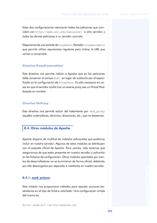 323
Desarrollo de aplicaciones web
ANOTACIONES

 FUOC • XP04/90791/00021
Estas dos configuraciones reenviarán todas las peticiones que coin-
cidan con http://www.uoc.edu/manuales/ a otro servidor y
todas las demás peticiones a un servidor concreto.
Disponemos de una variante deProxyRemote llamada ProxyRemoteMatch
que permite utilizar expresiones regulares para indicar la URL que
vamos a comprobar.
Directiva ProxyPreserveHost
Esta directiva nos permite indicar a Apache que en las peticiones
debe conservar el campo Host en lugar de sustituirlo por el especi-
ficado en la configuración de ProxyPass. Es sólo necesario en ca-
sos en que el servidor oculto tras un reverse proxy sea un Virtual Host
basado en nombre.
Directiva NoProxy
Esta directiva nos permite excluir del tratamiento por mod_proxy
aquellos ordenadores, dominios, direcciones, etc., que no deseemos.
Apache dispone de multitud de módulos adicionales que podemos
incluir en nuestro servidor. Algunos de estos módulos se distribuyen
con el paquete oficial de Apache. Para usarlos, sólo tenemos que
asegurarnos de que están presentes en nuestro servidor y activarlos
en los ficheros de configuración. Otros módulos aportados por cien-
tos de desarrolladores no se suministran de forma oficial, debiendo
por ello descargarlos por separado e instalarlos en nuestro servidor.
8.4.1. mod_actions
Este módulo nos proporciona métodos para ejecutar acciones ba-
sándonos en el tipo de fichero solicitado. Una configuración simple
del mismo es:
Action image/gif /cgi-bin/imagenes.cgi
8.4. Otros módulos de Apache
 