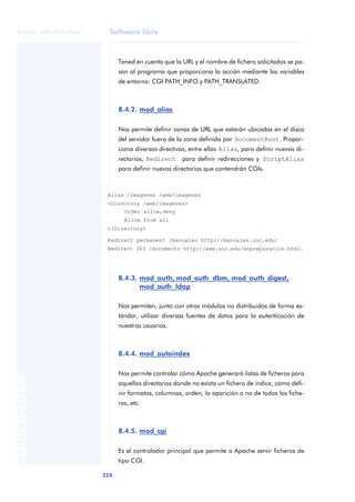 Software libre
324
ANOTACIONES

 FUOC • XP04/90791/00021
Tened en cuenta que la URL y el nombre de fichero solicitados se pa-
san al programa que proporciona la acción mediante las variables
de entorno: CGI PATH_INFO y PATH_TRANSLATED.
8.4.2. mod_alias
Nos permite definir zonas de URL que estarán ubicadas en el disco
del servidor fuera de la zona definida por DocumentRoot. Propor-
ciona diversas directivas, entre ellas Alias, para definir nuevos di-
rectorios, Redirect para definir redirecciones y ScriptAlias
para definir nuevos directorios que contendrán CGIs.
8.4.3. mod_auth, mod_auth_dbm, mod_auth_digest,
mod_auth_ldap
Nos permiten, junto con otros módulos no distribuidos de forma es-
tándar, utilizar diversas fuentes de datos para la autenticación de
nuestros usuarios.
8.4.4. mod_autoindex
Nos permite controlar cómo Apache generará listas de ficheros para
aquellos directorios donde no exista un fichero de índice, cómo defi-
nir formatos, columnas, orden, la aparición o no de todos los fiche-
ros, etc.
8.4.5. mod_cgi
Es el controlador principal que permite a Apache servir ficheros de
tipo CGI.
Alias /imagenes /web/imagenes
<Directory /web/imagenes>
Order allow,deny
Allow from all
</Directory>
Redirect permanent /manuales http://manuales.uoc.edu/
Redirect 303 /documento http://www.uoc.edu/enpreparacion.html.
 