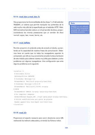 325
Desarrollo de aplicaciones web
ANOTACIONES

 FUOC • XP04/90791/00021
8.4.6. mod_dav y mod_dav_fs
Nos proporciona las funcionalidades de las clases 1 y 2 del estándar
WebDAV, un sistema que permite manipular los contenidos de la
web mucho más allá de lo especificado por el estándar HTTP. Web-
DAV convierte el servidor web en un virtual servidor de disco, propor-
cionándonos las mismas prestaciones que un servidor de disco
normal: copiar, leer, mover, borrar, etc.
8.4.7. mod_deflate
Permite comprimir el contenido antes de enviarlo al cliente, aumen-
tando así la capacidad de nuestras líneas de comunicación. Debe-
mos tener en cuenta que no todos los navegadores soportan la
compresión; por ello es muy conveniente consultar la documentación
de este módulo para obtener recetas muy útiles para detectar y evitar
problemas con algunos navegadores. Una configuración que evita
algunos problemas es la siguiente:
8.4.8. mod_dir
Proporciona el soporte necesario para servir directorios como URL
realizando los redirects adecuados y sirviendo los ficheros índice.
WebDAV es una extensión
de HTTP para manipulación
avanzada del contenido y
facilidades de autoría.
Nota
<Location />
# Activamos filtro
SetOutputFilter DEFLATE
# Problema: Netscape 4.x
BrowserMatch ˆMozilla/4 gzip-only-text/html
# Problema: Netscape 4.06-4.08
BrowserMatch ˆMozilla/4.0[678] no-gzip
# MSIE
BrowserMatch bMSIE !no-gzip !gzip-only-text/html
# No comprimir imágenes
SetEnvIfNoCase Request_URI .(?:gif jpe?g png)$ no-gzip dont-vary.
# Evitar modificaciones por parte de proxies
Header append Vary User-Agent env=!dont-vary
</Location>
 