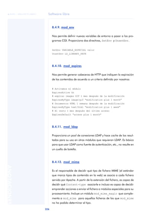 Software libre
326
ANOTACIONES

 FUOC • XP04/90791/00021
8.4.9. mod_env
Nos permite definir nuevas variables de entorno a pasar a los pro-
gramas CGI. Proporciona dos directivas, SetEnv y UnsetEnv.
SetEnv VARIABLE_ESPECIAL valor
UnsetEnv LD_LIBRARY_PATH
8.4.10. mod_expires
Nos permite generar cabeceras de HTTP que indiquen la expiración
de los contenidos de acuerdo a un criterio definido por nosotros:
# Activamos el módulo
ExpiresActive On
# expirar images GIF 1 mes después de la modificación
ExpiresByType image/gif “modification plus 1 month”
# Documentos HTML 1 semana después de la modificación
ExpiresByType text/html “modification plus 1 week”
# El resto 1 mes después del último acceso
ExpiresDefault “access plus 1 month”
8.4.11. mod_ldap
Proporciona un pool de conexiones LDAP y hace cache de los resul-
tados para su uso en otros módulos que requieran LDAP. Es básico
para que usar LDAP como fuente de autenticación, etc., no resulte en
un cuello de botella.
8.4.12. mod_mime
Es el responsable de decidir qué tipo de fichero MIME (el estándar
que marca tipos de contenido en la web) se asocia a cada fichero
servido por Apache. A partir de la extensión del fichero, es capaz de
decidir qué Content-type asociarle e incluso es capaz de decidir
emprender acciones o enviar el fichero a módulos especiales para su
procesamiento. Incluye un módulo mod_mime_magic que comple-
menta a mod_mime para aquellos ficheros de los que mod_mime
no ha podido determinar el tipo.
 