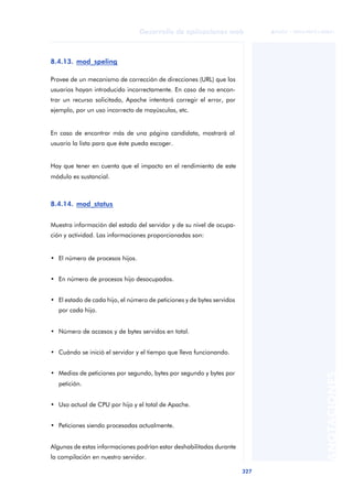 327
Desarrollo de aplicaciones web
ANOTACIONES

 FUOC • XP04/90791/00021
8.4.13. mod_speling
Provee de un mecanismo de corrección de direcciones (URL) que los
usuarios hayan introducido incorrectamente. En caso de no encon-
trar un recurso solicitado, Apache intentará corregir el error, por
ejemplo, por un uso incorrecto de mayúsculas, etc.
En caso de encontrar más de una página candidata, mostrará al
usuario la lista para que éste pueda escoger.
Hay que tener en cuenta que el impacto en el rendimiento de este
módulo es sustancial.
8.4.14. mod_status
Muestra información del estado del servidor y de su nivel de ocupa-
ción y actividad. Las informaciones proporcionadas son:
• El número de procesos hijos.
• En número de procesos hijo desocupados.
• El estado de cada hijo, el número de peticiones y de bytes servidos
por cada hijo.
• Número de accesos y de bytes servidos en total.
• Cuándo se inició el servidor y el tiempo que lleva funcionando.
• Medias de peticiones por segundo, bytes por segundo y bytes por
petición.
• Uso actual de CPU por hijo y el total de Apache.
• Peticiones siendo procesadas actualmente.
Algunas de estas informaciones podrían estar deshabilitadas durante
la compilación en nuestro servidor.
 