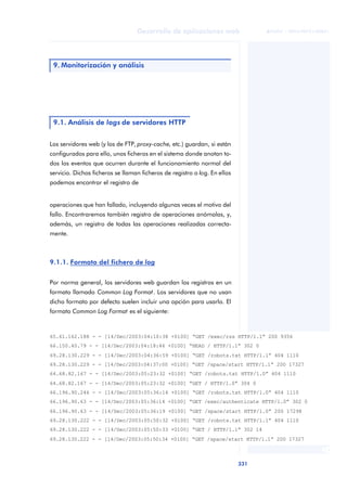 331
Desarrollo de aplicaciones web
ANOTACIONES

 FUOC • XP04/90791/00021
Los servidores web (y los de FTP, proxy-cache, etc.) guardan, si están
configurados para ello, unos ficheros en el sistema donde anotan to-
dos los eventos que ocurren durante el funcionamiento normal del
servicio. Dichos ficheros se llaman ficheros de registro o log. En ellos
podemos encontrar el registro de
operaciones que han fallado, incluyendo algunas veces el motivo del
fallo. Encontraremos también registro de operaciones anómalas, y,
además, un registro de todas las operaciones realizadas correcta-
mente.
9.1.1. Formato del fichero de log
Por norma general, los servidores web guardan los registros en un
formato llamado Common Log Format. Los servidores que no usan
dicho formato por defecto suelen incluir una opción para usarlo. El
formato Common Log Format es el siguiente:
9. Monitorización y análisis
9.1. Análisis de logs de servidores HTTP
65.61.162.188 - - [14/Dec/2003:04:10:38 +0100] “GET /exec/rss HTTP/1.1” 200 9356
66.150.40.79 - - [14/Dec/2003:04:18:46 +0100] “HEAD / HTTP/1.1” 302 0
69.28.130.229 - - [14/Dec/2003:04:36:59 +0100] “GET /robots.txt HTTP/1.1” 404 1110
69.28.130.229 - - [14/Dec/2003:04:37:00 +0100] “GET /space/start HTTP/1.1” 200 17327
64.68.82.167 - - [14/Dec/2003:05:23:32 +0100] “GET /robots.txt HTTP/1.0” 404 1110
64.68.82.167 - - [14/Dec/2003:05:23:32 +0100] “GET / HTTP/1.0” 304 0
66.196.90.246 - - [14/Dec/2003:05:36:14 +0100] “GET /robots.txt HTTP/1.0” 404 1110
66.196.90.63 - - [14/Dec/2003:05:36:14 +0100] “GET /exec/authenticate HTTP/1.0” 302 0
66.196.90.63 - - [14/Dec/2003:05:36:19 +0100] “GET /space/start HTTP/1.0” 200 17298
69.28.130.222 - - [14/Dec/2003:05:50:32 +0100] “GET /robots.txt HTTP/1.1” 404 1110
69.28.130.222 - - [14/Dec/2003:05:50:33 +0100] “GET / HTTP/1.1” 302 14
69.28.130.222 - - [14/Dec/2003:05:50:34 +0100] “GET /space/start HTTP/1.1” 200 17327
 