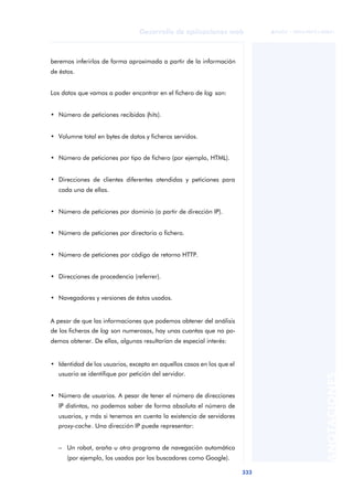 333
Desarrollo de aplicaciones web
ANOTACIONES

 FUOC • XP04/90791/00021
beremos inferirlos de forma aproximada a partir de la información
de éstos.
Los datos que vamos a poder encontrar en el fichero de log son:
• Número de peticiones recibidas (hits).
• Volumne total en bytes de datos y ficheros servidos.
• Número de peticiones por tipo de fichero (por ejemplo, HTML).
• Direcciones de clientes diferentes atendidas y peticiones para
cada una de ellas.
• Número de peticiones por dominio (a partir de dirección IP).
• Número de peticiones por directorio o fichero.
• Número de peticiones por código de retorno HTTP.
• Direcciones de procedencia (referrer).
• Navegadores y versiones de éstos usados.
A pesar de que las informaciones que podemos obtener del análisis
de los ficheros de log son numerosas, hay unas cuantas que no po-
demos obtener. De ellas, algunas resultarían de especial interés:
• Identidad de los usuarios, excepto en aquellos casos en los que el
usuario se identifique por petición del servidor.
• Número de usuarios. A pesar de tener el número de direcciones
IP distintas, no podemos saber de forma absoluta el número de
usuarios, y más si tenemos en cuenta la existencia de servidores
proxy-cache. Una dirección IP puede representar:
– Un robot, araña u otro programa de navegación automático
(por ejemplo, los usados por los buscadores como Google).
 