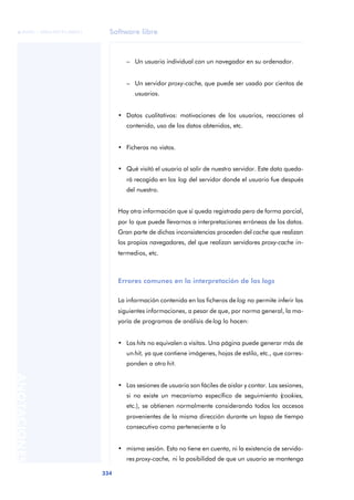 Software libre
334
ANOTACIONES

 FUOC • XP04/90791/00021
– Un usuario individual con un navegador en su ordenador.
– Un servidor proxy-cache, que puede ser usado por cientos de
usuarios.
• Datos cualitativos: motivaciones de los usuarios, reacciones al
contenido, uso de los datos obtenidos, etc.
• Ficheros no vistos.
• Qué visitó el usuario al salir de nuestro servidor. Este dato queda-
rá recogido en los log del servidor donde el usuario fue después
del nuestro.
Hay otra información que sí queda registrada pero de forma parcial,
por lo que puede llevarnos a interpretaciones erróneas de los datos.
Gran parte de dichas inconsistencias proceden del cache que realizan
los propios navegadores, del que realizan servidores proxy-cache in-
termedios, etc.
Errores comunes en la interpretación de los logs
La información contenida en los ficheros de log no permite inferir las
siguientes informaciones, a pesar de que, por norma general, la ma-
yoría de programas de análisis de log lo hacen:
• Los hits no equivalen a visitas. Una página puede generar más de
un hit, ya que contiene imágenes, hojas de estilo, etc., que corres-
ponden a otro hit.
• Las sesiones de usuario son fáciles de aislar y contar. Las sesiones,
si no existe un mecanismo específico de seguimiento (cookies,
etc.), se obtienen normalmente considerando todos los accesos
provenientes de la misma dirección durante un lapso de tiempo
consecutivo como perteneciente a la
• misma sesión. Esto no tiene en cuenta, ni la existencia de servido-
res proxy-cache, ni la posibilidad de que un usuario se mantenga
 