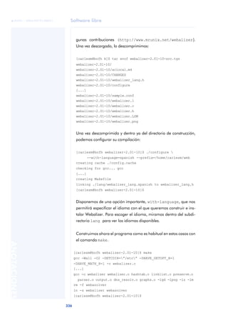 Software libre
336
ANOTACIONES

 FUOC • XP04/90791/00021
gunas contribuciones (http://www.mrunix.net/webalizer).
Una vez descargado, lo descomprimimos:
[carlesm@bofh k]$ tar xvzf webalizer-2.01-10-src.tgz
webalizer-2.01-10/
webalizer-2.01-10/aclocal.m4
webalizer-2.01-10/CHANGES
webalizer-2.01-10/webalizer_lang.h
webalizer-2.01-10/configure
[...]
webalizer-2.01-10/sample.conf
webalizer-2.01-10/webalizer.1
webalizer-2.01-10/webalizer.c
webalizer-2.01-10/webalizer.h
webalizer-2.01-10/webalizer.LSM
webalizer-2.01-10/webalizer.png
Una vez descomprimido y dentro ya del directorio de construcción,
podemos configurar su compilación:
[carlesm@bofh webalizer-2.01-10]$ ./configure 
--with-language=spanish --prefix=/home/carlesm/web
creating cache ./config.cache
checking for gcc... gcc
[...]
creating Makefile
linking ./lang/webalizer_lang.spanish to webalizer_lang.h
[carlesm@bofh webalizer-2.01-10]$
Disponemos de una opción importante, with-language, que nos
permitirá especificar el idioma con el que queremos construir e ins-
talar Webalizer. Para escoger el idioma, miramos dentro del subdi-
rectorio lang para ver los idiomas disponibles.
Construimos ahora el programa como es habitual en estos casos con
el comando make.
[carlesm@bofh webalizer-2.01-10]$ make
gcc -Wall -O2 -DETCDIR=”/etc” -DHAVE_GETOPT_H=1
-DHAVE_MATH_H=1 -c webalizer.c
[...]
gcc -o webalizer webalizer.o hashtab.o linklist.o preserve.o
parser.o output.o dns_resolv.o graphs.o -lgd -lpng -lz -lm
rm -f webazolver
ln -s webalizer webazolver
[carlesm@bofh webalizer-2.01-10]$
 