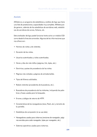 339
Desarrollo de aplicaciones web
ANOTACIONES

 FUOC • XP04/90791/00021
Awstats
AWstats es un programa de estadísticas y análisis de logs que tiene
una lista de prestaciones y capacidades muy completa. AWstats pue-
de generar, además de las estadísticas de servidores web, estadísti-
cas de servidores de correo, ficheros, etc.
Este analizador de logs puede funcionar tanto como un módulo CGI
como desde la línea de comandos. Algunas de las informaciones que
nos ofrece son:
• Número de visitas y de visitantes.
• Duración de las visitas.
• Usuarios autenticados y visitas autenticadas.
• Horas y días de más tráfico (páginas, hits, bytes, etc.).
• Dominios y países de procedencia de las visitas.
• Páginas más visitadas y páginas de entrada/salida.
• Tipos de ficheros solicitados.
• Robots visitantes (procedentes de buscadores, etc.).
• Buscadores de procedencia de los visitantes, incluyendo las pala-
bras y frases usadas para la búsqueda.
• Errores y códigos de retorno de HTTP.
• Características de los navegadores (Java, Flash, etc.) y tamaño de
la pantalla.
• Estadísticas de compresión (si se usa ésta).
• Navegadores usados para visitarnos (versiones de navegador, pági-
nas servidas para cada navegador, bytes por navegador, etc.).
• Sistemas operativos usados para visitarnos.
 