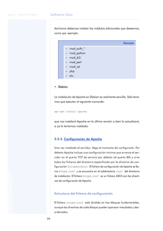Software libre
34
ANOTACIONES

 FUOC • XP04/90791/00021
Asimismo debemos instalar los módulos adicionales que deseemos,
como por ejemplo:
• Debian
La instalación de Apache en Debian es realmente sencilla. Sólo tene-
mos que ejecutar el siguiente comando:
apt-get install apache
que nos instalará Apache en la última versión o bien lo actualizará,
si ya lo teníamos instalado.
2.2.3. Configuración de Apache
Una vez instalado el servidor, llega el momento de configurarlo. Por
defecto Apache incluye una configuración mínima que arranca el ser-
vidor en el puerto TCP de servicio por defecto (el puerto 80) y sirve
todos los ficheros del directorio especificado por la directiva de con-
figuración DocumentRoot. El fichero de configuración de Apache se lla-
ma httpd.conf y se encuentra en el subdirectorio conf del directorio
de instalación. El fichero httpd.conf es un fichero ASCII con las directi-
vas de configuración de Apache.
Estructura del fichero de configuración
El fichero httpd.conf está dividido en tres bloques fundamentales,
aunque las directivas de cada bloque pueden aparecer mezcladas y des-
ordenadas.
Ejemplo
– mod_auth_*
– mod_python
– mod_jk2.
– mod_perl
– mod_ssl
– php
– etc.
 