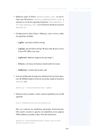 341
Desarrollo de aplicaciones web
ANOTACIONES

 FUOC • XP04/90791/00021
• Debemos copiar el fichero awstats.model.conf en otro fi-
chero que llamaremos awstats.nombreservidor.conf y
ubicarlo en uno de los siguientes directorios: /etc/awstats, /
etc/opt/awstats, /etc o en el directorio donde se encuentre
awstats.pl.
• Configuraremos dicho fichero. Debemos, como mínimo, editar
las siguientes variables:
– LogFile: ruta hacia el fichero de log.
– LogType: tipo de fichero de log: W para web, M para correo,
F para FTP y O
O en otro caso.
– LogFormat: debemos asegurarnos que tenga 1.
– DirIcons: ruta hacia el directorio donde están los iconos.
– SiteDomain: nombre del servidor web.
• Una vez configurado el programa realizaremos la primera ejecu-
ción de AWStats desde la línea de comandos, desde el directorio
cgi-bin, con:
awstats.pl -config=nombreservidor -update
• Podemos ahora acceder a visitar nuestras estadísticas con la URL
siguiente:
http://nombreservidor/cgi-bin/awstats.pl
Esto nos mostrará las estadísticas generadas dinámicamente.
Otra opción consiste en generar las estadísticas como páginas
HTML estáticas y acceder a ellas. Para ello ejecutamos:
awstats.pl -config=nombreservidor -output -staticlinks >
awstats.servidor.html
 