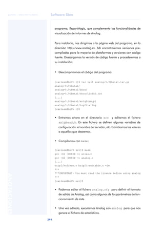 Software libre
344
ANOTACIONES

 FUOC • XP04/90791/00021
programa, ReportMagic, que complementa las funcionalidades de
visualización de informes de Analog.
Para instalarlo, nos dirigimos a la página web del programa, en la
dirección http://www.analog.cx. Allí encontraremos versiones pre-
compiladas para la mayoría de plataformas y versiones con código
fuente. Descargamos la versión de código fuente y procederemos a
su instalación:
• Descomprimimos el código del programa:
[carlesm@bofh l]$ tar vxzf analog-5.91beta1.tar.gz
analog-5.91beta1/
analog-5.91beta1/docs/
analog-5.91beta1/docs/LicBSD.txt
[...]
analog-5.91beta1/anlgform.pl
analog-5.91beta1/logfile.log
[carlesm@bofh l]$
• Entramos ahora en el directorio src y editamos el fichero
anlghead.h. En este fichero se definen algunas variables de
configuración: el nombre del servidor, etc. Cambiamos los valores
a aquellos que deseemos.
• Compilamos con make:
[carlesm@bofh src]$ make
gcc -O2 -DUNIX -c alias.c
gcc -O2 -DUNIX -c analog.c
[...]
bzip2/huffman.o bzip2/randtable.o -lm
***
***IMPORTANT: You must read the licence before using analog
***
[carlesm@bofh src]$
• Podemos editar el fichero analog.cfg para definir el formato
de salida de Analog, así como algunos de los parámetros de fun-
cionamiento de éste.
• Una vez editado, ejecutamos Analog con analog para que nos
genere el fichero de estadísticas.
 