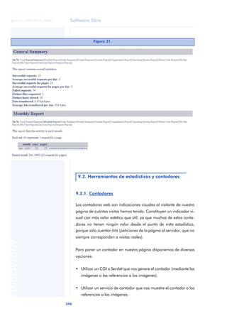 Software libre
346
ANOTACIONES

 FUOC • XP04/90791/00021
9.2.1. Contadores
Los contadores web son indicaciones visuales al visitante de nuestra
página de cuántas visitas hemos tenido. Constituyen un indicador vi-
sual con más valor estético que útil, ya que muchos de estos conta-
dores no tienen ningún valor desde el punto de vista estadístico,
porque sólo cuentan hits (peticiones de la página al servidor, que no
siempre corresponden a visitas reales).
Para poner un contador en nuestra página disponemos de diversas
opciones:
• Utilizar un CGI o Servlet que nos genere el contador (mediante las
imágenes o las referencias a las imágenes).
• Utilizar un servicio de contador que nos muestre el contador o las
referencias a las imágenes.
Figura 31.
9.2. Herramientas de estadísticas y contadores
 