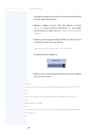 Software libre
348
ANOTACIONES

 FUOC • XP04/90791/00021
El programa nos permitirá confirmar los directorios de instalación
antes de copiar allí los ficheros.
• Debemos configurar Counter. Para ello editamos el fichero
count.cfg que se encuentra en el directorio conf de la instala-
ción de Counter, en nuestro caso, de: /home/carlesm/apache/
counter.
• Podemos poner el siguiente retazo de HTML que referencia nues-
tro CGI de contador para usar Counter:
<img src=“/cgi-bin/Count.cgi” alt=“Contador”>
El aspecto de dicho contador es:
• Podemos usar los diversos parámetros de Counter para modificar
qué y cómo se muestra:
Figura 32.
Visitas:
<img src=“/cgi-bin/Count.cgi?dd=C&ft=6&frgb=ff0000” alt=“******”>
<br>
Hora:
<img src=“/cgi-bin/Count.cgi?display=clock&pad=F” alt=“Count”>
<br>
Tiempo desde 1/1/2000:
<img
src=“/cgi-bin/Count.cgi?cdt=2000;1;1;0;0;0&dd=cd&ft=2&frgb=000000”
alt=“Count”>
<br>
 