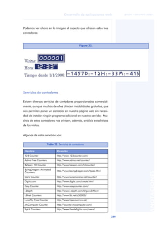 349
Desarrollo de aplicaciones web
ANOTACIONES

 FUOC • XP04/90791/00021
Podemos ver ahora en la imagen el aspecto que ofrecen estos tres
contadores:
Servicios de contadores
Existen diversos servicios de contadores proporcionados comercial-
mente, aunque muchos de ellos ofrecen modalidades gratuitas, que
nos permiten poner un contador en nuestra página web sin necesi-
dad de instalar ningún programa adicional en nuestro servidor. Mu-
chos de estos contadores nos ofrecen, además, análisis estadísticos
de las visitas.
Algunos de estos servicios son:
Figura 33.
Tabla 22. Servicios de contadores
Nombre Dirección
123 Counter http://www.123counter.com/
Admo Free Counters http://www.admo.net/counter/
BeSeen: Hit Counter http://www.beseen.com/hitcounter/
BoingDragon: Animated
Counters
http://www.boingdragon.com/types.html
Dark Counter http://www.lunamorena.net/counter/
Digits.com http://www.digits.com/create.html
Easy Counter http://www.easycounter.com/
i-Depth http://www.i-depth.com/X/guru3#hcnt
LBInet Counters http://www.lbi.net/c50000/
LunaFly: Free Counter http://www.freecount.co.uk/
MyComputer Counter http://counter.mycomputer.com/
Spirit Counters http://www.thesitefights.com/userv/
 