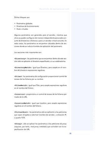 35
Desarrollo de aplicaciones web
ANOTACIONES

 FUOC • XP04/90791/00021
Dichos bloques son:
• Parámetros globales
• Directivas de funcionamiento
• Hosts virtuales
Algunos parámetros son generales para el servidor, mientras que
otros se pueden configurar de manera independiente para cada con-
junto de directorios o ficheros o para un servidor virtual concreto. En
estos casos, los parámetros se encuentran ubicados dentro de sec-
ciones donde se indica el ámbito de aplicación del parámetro.
Las secciones más importantes son:
<Directory>: los parámetros que se encuentran dentro de esta sec-
ción sólo se aplicarán al directorio especificado y a sus subdirectorios.
<DirectoryMatch>: igual que Directory, pero acepta en el nom-
bre del directorio expresiones regulares.
<Files>: los parámetros de configuración proporcionan control de
acceso de los ficheros por su nombre.
<FilesMatch>: igual que Files, pero acepta expresiones regulares
en el nombre del fichero.
<Location>: proporciona un control de acceso de los ficheros por
medio de la URL.
<LocationMatch>: igual que Location, pero acepta expresiones
regulares en el nombre del fichero.
<VirtualHost>: los parámetros sólo se aplicarán a las peticiones
que vayan dirigidas a este host (nombre de servidor, o dirección IP,
o puerto TCP).
<Proxy>: sólo se aplican los parámetros a las peticiones de proxy
(requiere, por tanto, mod proxy instalado) que coincidan con la es-
pecificación de URL.
 