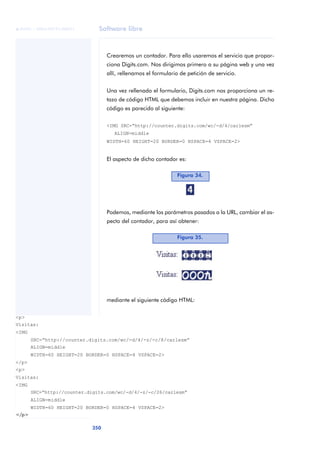 Software libre
350
ANOTACIONES

 FUOC • XP04/90791/00021
Crearemos un contador. Para ello usaremos el servicio que propor-
ciona Digits.com. Nos dirigimos primero a su página web y una vez
allí, rellenamos el formulario de petición de servicio.
Una vez rellenado el formulario, Digits.com nos proporciona un re-
tazo de código HTML que debemos incluir en nuestra página. Dicho
código es parecido al siguiente:
<IMG SRC=“http://counter.digits.com/wc/-d/4/carlesm”
ALIGN=middle
WIDTH=60 HEIGHT=20 BORDER=0 HSPACE=4 VSPACE=2>
El aspecto de dicho contador es:
Podemos, mediante los parámetros pasados a la URL, cambiar el as-
pecto del contador, para así obtener:
mediante el siguiente código HTML:
Figura 34.
Figura 35.
<p>
Visitas:
<IMG
SRC=“http://counter.digits.com/wc/-d/4/-z/-c/8/carlesm”
ALIGN=middle
WIDTH=60 HEIGHT=20 BORDER=0 HSPACE=4 VSPACE=2>
</p>
<p>
Visitas:
<IMG
SRC=“http://counter.digits.com/wc/-d/4/-z/-c/26/carlesm”
ALIGN=middle
WIDTH=60 HEIGHT=20 BORDER=0 HSPACE=4 VSPACE=2>
</p>
 
