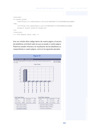 353
Desarrollo de aplicaciones web
ANOTACIONES

 FUOC • XP04/90791/00021
Una vez incluido dicho código dentro de nuestra página, el servicio
de estadísticas controlará cada vez que se acceda a nuestra página.
Podremos acceder entonces a la visualización de las estadísticas co-
rrespondientes a nuestra página, como en los siguientes ejemplos:
<noscript>
<a target=_blank
href=“http://v1.nedstatbasic.net/stats?AA7hmw77L/vVx928ONUhsGLjd6mQ”>
<img
src=“http://m1.nedstatbasic.net/n?id=AA7hmw77L/vVx928ONUhsGLjd6mQ”
border=0 nosave width=18 height=18>
</a>
</noscript>
<!-- End Nedstat Basic code -->
Figura 37.
 