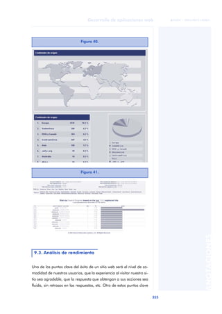 355
Desarrollo de aplicaciones web
ANOTACIONES

 FUOC • XP04/90791/00021
Uno de los puntos clave del éxito de un sitio web será el nivel de co-
modidad de nuestros usuarios, que la experiencia al visitar nuestro si-
tio sea agradable, que la respuesta que obtengan a sus acciones sea
fluida, sin retrasos en las respuestas, etc. Otro de estos puntos clave
Figura 40.
Figura 41.
9.3. Análisis de rendimiento
 