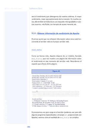 Software libre
356
ANOTACIONES

 FUOC • XP04/90791/00021
será el rendimiento que obtengamos de nuestros sistemas. A mayor
rendimiento, mejor aprovechamiento de la inversión. En muchos ca-
sos, ello también se traducirá en una respuesta más agradable a nues-
tros usuarios, más fluida, con tiempos de acceso menores, etc.
9.3.1. Obtener información de rendimiento de Apache
El primer punto que nos ofrecerá información sobre cómo está fun-
cionando el servidor web es el propio servidor web.
mod_status
Como ya hemos visto, Apache dispone de un módulo, llamado
mod_status, que nos muestra una página de información sobre
el rendimiento en ese momento del servidor web. Recordemos el
aspecto que ofrecía dicha página:
Si provocamos una gran carga en el servidor (podemos usar para ello
algunos programas especializados o el propio ab proporcionado con
Apache), veremos cómo el resultado de mod_status se complica:
Figura 42.
 