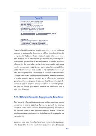 357
Desarrollo de aplicaciones web
ANOTACIONES

 FUOC • XP04/90791/00021
En esta información que nos proporciona mod_status, podemos
observar lo que Apache denomina el tablero (scoreboard) donde
se representan todos los slots o procesadores de peticiones y el es-
tado de éstos. De la información que tenemos en pantalla pode-
mos deducir que muchos de estos slots están ocupados enviando
información (los marcados con W). Esto, en principio, indica que
nuestro servidor está respondiendo bien a las peticiones recibidas.
Cabe indicar aquí que esta prueba se ha realizado enviando un
total de cien peticiones simultáneas al servidor hasta completar
100.000 peticiones, siendo la máquina cliente de estas peticiones
el propio servidor. Vemos también en la información mostrada
que el servidor aún dispone de algunos slots libres. Esto nos indi-
caría que todavía estamos en disposición de recibir más peticio-
nes (no nos indica que seamos capaces de atenderlas con la
velocidad deseada).
9.3.2. Obtener información de rendimiento del sistema
Otra fuente de información sobre cómo se está comportando nuestro
servidor es el sistema operativo. Por norma general, los sistemas
operativos suelen incluir una serie de herramientas muy variadas que
nos permiten saber en todo momento el estado de éste. Dichas he-
rramientas nos permitirán conocer el nivel de uso de procesador, de
memoria, etc.
Usaremos para todo el análisis la serie de herramientas que suelen
estar disponibles de forma habitual en los sistemas Unix. En caso de
Figura 43.
 