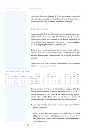 Software libre
358
ANOTACIONES

 FUOC • XP04/90791/00021
que nuestro sistema no disponga de dichas herramientas, muchas de
ellas están disponibles libremente en Internet. También existen herra-
mientas similares para la mayoría de sistemas operativos.
Carga de procesador
Mediante este término nos referimos al nivel de ocupación de las uni-
dades centrales de proceso, CPU, del sistema servidor. El funciona-
miento normal de los servidores web, como Apache, requiere de un
cierto nivel de uso de procesador, nivel que se ve incrementado por
el uso de páginas generadas dinámicamente, etc.
Si, como ocurre en algunos casos, el sistema del servidor web pro-
porciona más servicios que los del web (el servidor de correo, por
ejemplo) deberemos ser muy cuidadosos con el nivel de procesador
utilizado.
Podemos disponer de una primera aproximación al uso de nuestro
sistema con el comando: vmstat.
En este ejemplo, observamos la distribución de carga de CPU. Son
los tres valores situados a la derecha, etiquetados con us, sy e id,
que corresponden a: user, system y idle (respectivamente, usuario,
sistema y desocupada). Estos valores nos marcan qué porcentaje del
tiempo permanece el procesador en cada uno de estos estados:
• user: el procesador permanece en espacio de usuario mientras
ejecuta programas.
• system: el procesador permanece en este estado mientras ejecuta
código que forma parte del núcleo del sistema operativo, o atien-
de a llamadas al sistema, como pueden ser controladores de co-
municaciones, etc.
[carlesm@bofh carlesm]$ vmstat 2
mprocs memory swap io system cpu
r b w swpd free buff cache si so bi bo in cs us sy id
1 0 0 26364 46412 178360 206072 0 0 4 13 29 41 7 0 46
0 0 0 26364 46412 178360 206072 0 0 0 0 107 22 0 0 100
0 0 0 26364 46412 178360 206072 0 0 0 0 108 22 0 0 100
 