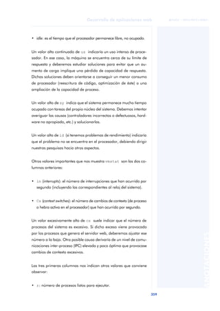 359
Desarrollo de aplicaciones web
ANOTACIONES

 FUOC • XP04/90791/00021
• idle: es el tiempo que el procesador permanece libre, no ocupado.
Un valor alto continuado de us indicaría un uso intenso de proce-
sador. En ese caso, la máquina se encuentra cerca de su límite de
respuesta y deberemos estudiar soluciones para evitar que un au-
mento de carga implique una pérdida de capacidad de respuesta.
Dichas soluciones deben orientarse a conseguir un menor consumo
de procesador (reescritura de código, optimización de éste) o una
ampliación de la capacidad de proceso.
Un valor alto de sy indica que el sistema permanece mucho tiempo
ocupado con tareas del propio núcleo del sistema. Debemos intentar
averiguar las causas (controladores incorrectos o defectuosos, hard-
ware no apropiado, etc.) y solucionarlas.
Un valor alto de id (si tenemos problemas de rendimiento) indicaría
que el problema no se encuentra en el procesador, debiendo dirigir
nuestras pesquisas hacia otros aspectos.
Otros valores importantes que nos muestra vmstat son las dos co-
lumnas anteriores:
• in (interrupts): el número de interrupciones que han ocurrido por
segundo (incluyendo las correspondientes al reloj del sistema).
• Cs (context switches): el número de cambios de contexto (de proceso
o hebra activa en el procesador) que han ocurrido por segundo.
Un valor excesivamente alto de cs suele indicar que el número de
procesos del sistema es excesivo. Si dicho exceso viene provocado
por los procesos que genera el servidor web, deberemos ajustar ese
número a la baja. Otra posible causa derivaría de un nivel de comu-
nicaciones inter-proceso (IPC) elevada y poco óptima que provocase
cambios de contexto excesivos.
Las tres primeras columnas nos indican otros valores que conviene
observar:
• r: número de procesos listos para ejecutar.
 