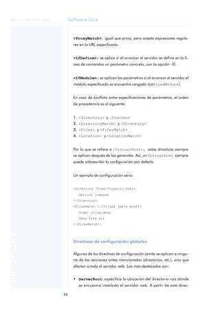 Software libre
36
ANOTACIONES

 FUOC • XP04/90791/00021
<ProxyMatch>: igual que proxy, pero acepta expresiones regula-
res en la URL especificada.
<IfDefine>: se aplica si al arrancar el servidor se define en la lí-
nea de comandos un parámetro concreto, con la opción -D.
<IfModule>: se aplican los parámetros si al arrancar el servidor el
módulo especificado se encuentra cargado (con LoadModule).
En caso de conflicto entre especificaciones de parámetros, el orden
de precedencia es el siguiente:
1. <Directory> y .htaccess
2. <DirectoryMatch> y <Directory>
3. <Files> y <FilesMatch>
4. <Location> y <LocationMatch>
Por lo que se refiere a <VirtualHost>, estas directivas siempre
se aplican después de las generales. Así, un VirtualHost siempre
puede sobrescribir la configuración por defecto.
Un ejemplo de configuración sería:
<Directory /home/*/public_html>
Options Indexes
</Directory>
<FilesMatch .(?i:gif jpe?g png)$>
Order allow,deny
Deny from all
</FilesMatch>.
Directivas de configuración globales
Algunas de las directivas de configuración jamás se aplican a ningu-
na de las secciones antes mencionadas (directorios, etc.), sino que
afectan a todo el servidor web. Las más destacadas son:
• ServerRoot: especifica la ubicación del directorio raíz donde
se encuentra instalado el servidor web. A partir de este direc-
 