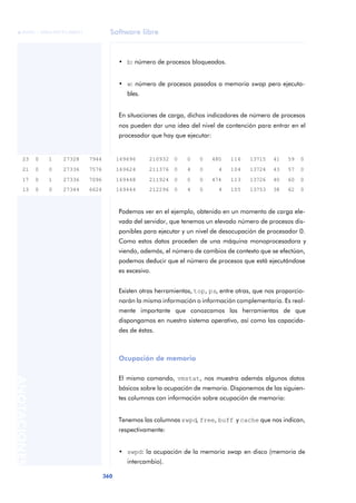 Software libre
360
ANOTACIONES

 FUOC • XP04/90791/00021
• b: número de procesos bloqueados.
• w: número de procesos pasados a memoria swap pero ejecuta-
bles.
En situaciones de carga, dichos indicadores de número de procesos
nos pueden dar una idea del nivel de contención para entrar en el
procesador que hay que ejecutar:
Podemos ver en el ejemplo, obtenido en un momento de carga ele-
vada del servidor, que tenemos un elevado número de procesos dis-
ponibles para ejecutar y un nivel de desocupación de procesador 0.
Como estos datos proceden de una máquina monoprocesadora y
viendo, además, el número de cambios de contexto que se efectúan,
podemos deducir que el número de procesos que está ejecutándose
es excesivo.
Existen otras herramientas, top, ps, entre otras, que nos proporcio-
narán la misma información o información complementaria. Es real-
mente importante que conozcamos las herramientas de que
dispongamos en nuestro sistema operativo, así como las capacida-
des de éstas.
Ocupación de memoria
El mismo comando, vmstat, nos muestra además algunos datos
básicos sobre la ocupación de memoria. Disponemos de las siguien-
tes columnas con información sobre ocupación de memoria:
Tenemos las columnas swpd, free, buff y cache que nos indican,
respectivamente:
• swpd: la ocupación de la memoria swap en disco (memoria de
intercambio).
23 0 1 27328 7944 169696 210932 0 0 0 480 116 13715 41 59 0
21 0 0 27336 7576 169624 211376 0 4 0 4 104 13724 43 57 0
17 0 1 27336 7096 169448 211924 0 0 0 474 113 13726 40 60 0
13 0 0 27344 6624 169444 212296 0 4 0 4 105 13753 38 62 0
 