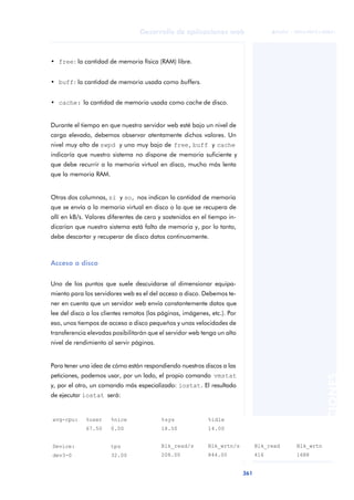 361
Desarrollo de aplicaciones web
ANOTACIONES

 FUOC • XP04/90791/00021
• free: la cantidad de memoria física (RAM) libre.
• buff: la cantidad de memoria usada como buffers.
• cache: la cantidad de memoria usada como cache de disco.
Durante el tiempo en que nuestro servidor web esté bajo un nivel de
carga elevado, debemos observar atentamente dichos valores. Un
nivel muy alto de swpd y uno muy bajo de free, buff y cache
indicaría que nuestro sistema no dispone de memoria suficiente y
que debe recurrir a la memoria virtual en disco, mucho más lenta
que la memoria RAM.
Otras dos columnas, si y so, nos indican la cantidad de memoria
que se envía a la memoria virtual en disco o la que se recupera de
allí en kB/s. Valores diferentes de cero y sostenidos en el tiempo in-
dicarían que nuestro sistema está falto de memoria y, por lo tanto,
debe descartar y recuperar de disco datos continuamente.
Acceso a disco
Uno de los puntos que suele descuidarse al dimensionar equipa-
miento para los servidores web es el del acceso a disco. Debemos te-
ner en cuenta que un servidor web envía constantemente datos que
lee del disco a los clientes remotos (las páginas, imágenes, etc.). Por
eso, unos tiempos de acceso a disco pequeños y unas velocidades de
transferencia elevadas posibilitarán que el servidor web tenga un alto
nivel de rendimiento al servir páginas.
Para tener una idea de cómo están respondiendo nuestros discos a las
peticiones, podemos usar, por un lado, el propio comando vmstat
y, por el otro, un comando más especializado: iostat. El resultado
de ejecutar iostat será:
avg-cpu: %user %nice %sys %idle
67.50 0.00 18.50 14.00
Device: tps Blk_read/s Blk_wrtn/s Blk_read Blk_wrtn
dev3-0 32.00 208.00 844.00 416 1688
 